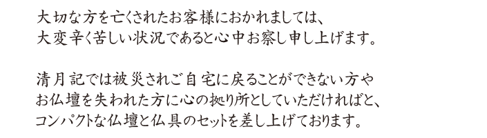 大切な方を亡くされたお客様におかれましては、大変辛く苦しい状況であると心中お察し申し上げます。清月記では被災されご自宅に戻ることができない方やお仏壇を失われた方に心の拠り所としていただければと、コンパクトな仏壇と仏具のセットを差し上げております。