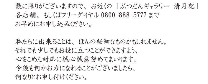 数に限りがございますので、お近くの「ぶつだんｷﾞｬﾗﾘｰ 清月記」各店舗、もしくはﾌﾘｰﾀﾞｲﾔﾙ0800-888-5777までお早めにお申し込みください。私たちに出来ることは、ほんの些細なものかもしれません。それでも少しでもお役に立つことができますよう、心をこめた対応に誠心誠意努めてまいります。今後も何かお力になれることがございましたら、何なりとお申し付けください。