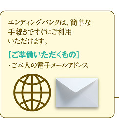 エンディングバンクは、簡単な手続きですぐにご利用いただけます。［ご準備いただくもの］・ご本人の電子メールアドレス